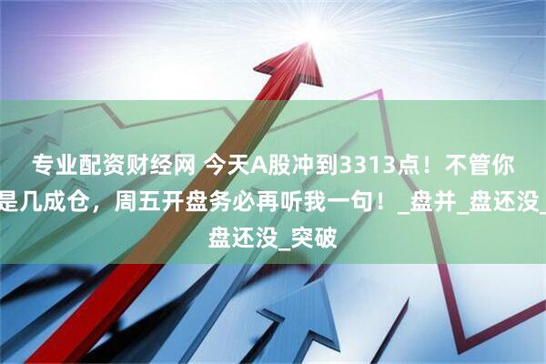 专业配资财经网 今天A股冲到3313点！不管你现在是几成仓，周五开盘务必再听我一句！_盘并_盘还没_突破