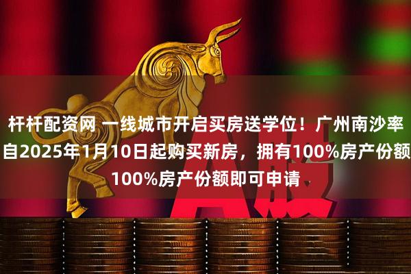 杆杆配资网 一线城市开启买房送学位！广州南沙率先落地，自2025年1月10日起购买新房，拥有100%房产份额即可申请