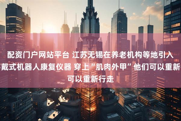配资门户网站平台 江苏无锡在养老机构等地引入可穿戴式机器人康复仪器 穿上“肌肉外甲”他们可以重新行走