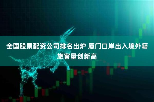 全国股票配资公司排名出炉 厦门口岸出入境外籍旅客量创新高