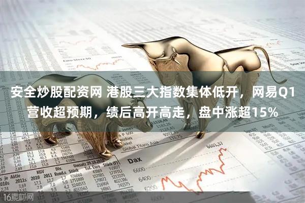 安全炒股配资网 港股三大指数集体低开，网易Q1营收超预期，绩后高开高走，盘中涨超15%