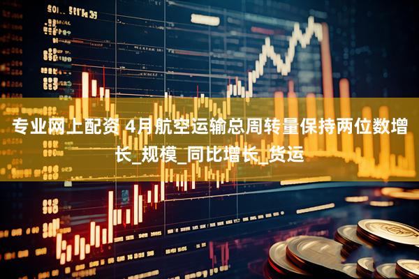 专业网上配资 4月航空运输总周转量保持两位数增长_规模_同比增长_货运