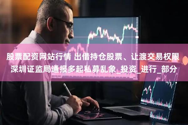 股票配资网站行情 出借持仓股票、让渡交易权限 深圳证监局通报多起私募乱象_投资_进行_部分