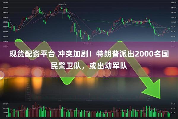 现货配资平台 冲突加剧！特朗普派出2000名国民警卫队，或出动军队