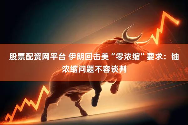股票配资网平台 伊朗回击美“零浓缩”要求：铀浓缩问题不容谈判