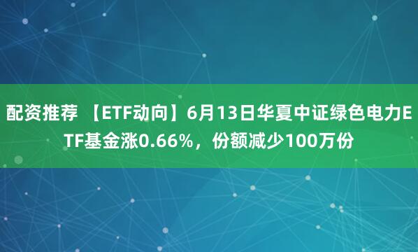 配资推荐 【ETF动向】6月13日华夏中证绿色电力ETF基金涨0.66%，份额减少100万份