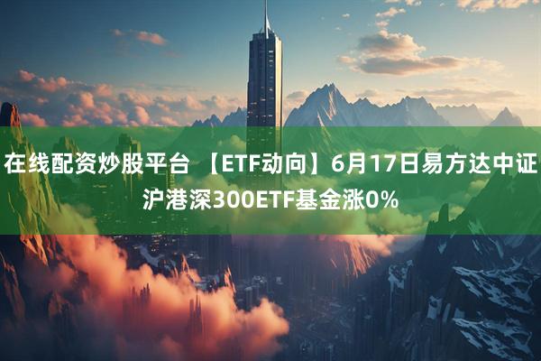 在线配资炒股平台 【ETF动向】6月17日易方达中证沪港深300ETF基金涨0%