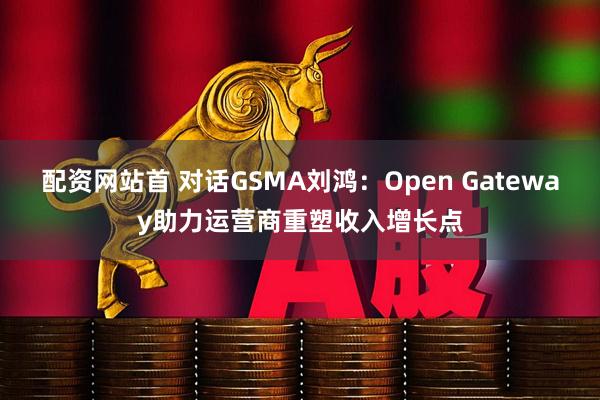 配资网站首 对话GSMA刘鸿：Open Gateway助力运营商重塑收入增长点