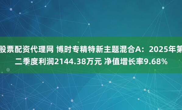股票配资代理网 博时专精特新主题混合A：2025年第二季度利润2144.38万元 净值增长率9.68%