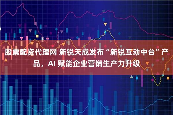 股票配资代理网 新锐天成发布“新锐互动中台”产品，AI 赋能企业营销生产力升级