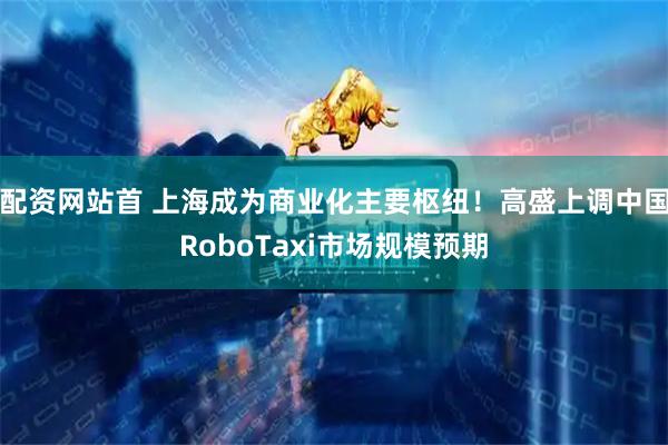 配资网站首 上海成为商业化主要枢纽！高盛上调中国RoboTaxi市场规模预期