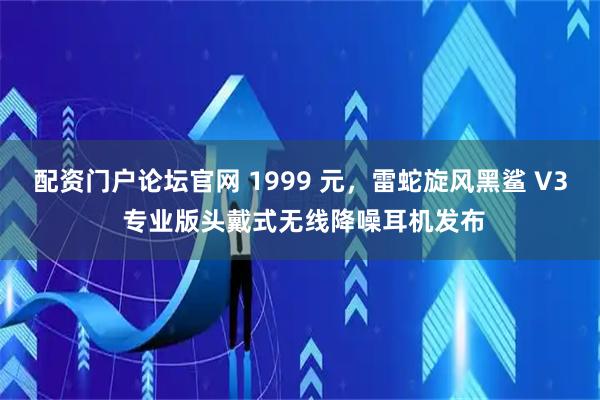 配资门户论坛官网 1999 元，雷蛇旋风黑鲨 V3 专业版头戴式无线降噪耳机发布
