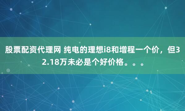 股票配资代理网 纯电的理想i8和增程一个价，但32.18万未必是个好价格。。。