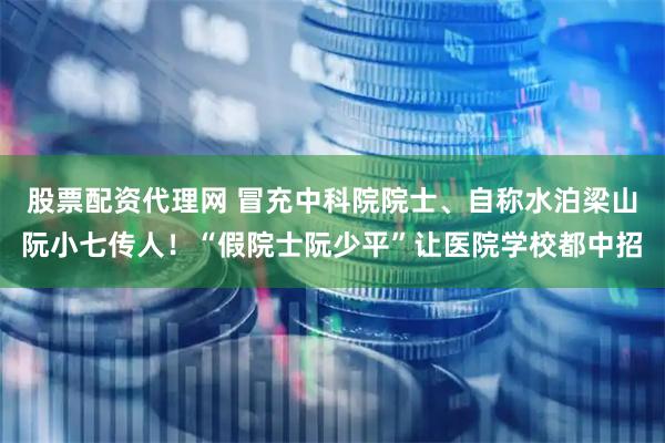股票配资代理网 冒充中科院院士、自称水泊梁山阮小七传人！“假院士阮少平”让医院学校都中招