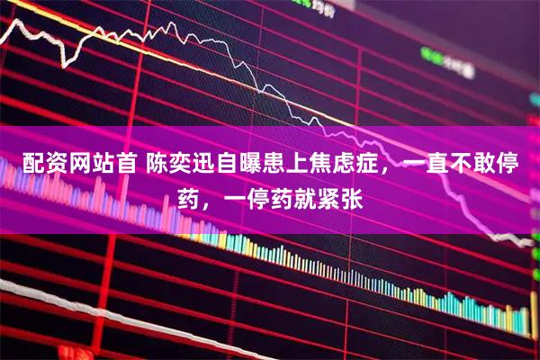 配资网站首 陈奕迅自曝患上焦虑症，一直不敢停药，一停药就紧张