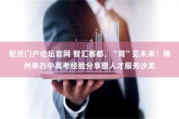 配资门户论坛官网 智汇客都，“育”见未来！梅州举办中高考经验分享暨人才服务沙龙