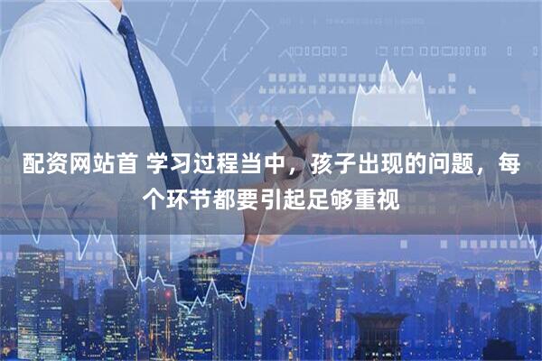 配资网站首 学习过程当中，孩子出现的问题，每个环节都要引起足够重视