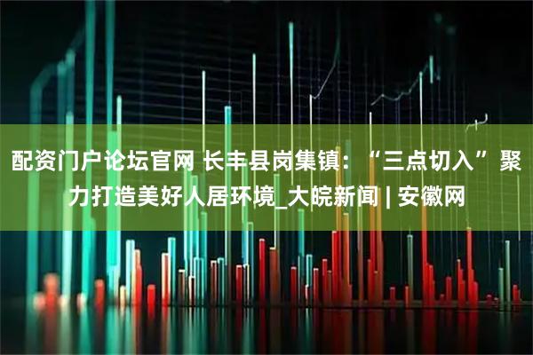 配资门户论坛官网 长丰县岗集镇：“三点切入” 聚力打造美好人居环境_大皖新闻 | 安徽网