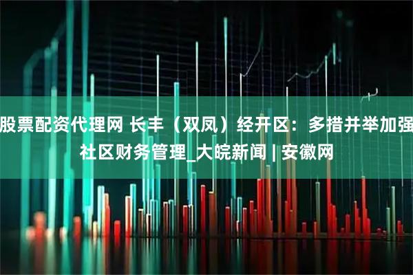 股票配资代理网 长丰（双凤）经开区：多措并举加强社区财务管理_大皖新闻 | 安徽网