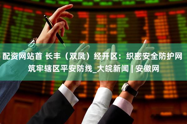 配资网站首 长丰（双凤）经开区：织密安全防护网 筑牢辖区平安防线_大皖新闻 | 安徽网