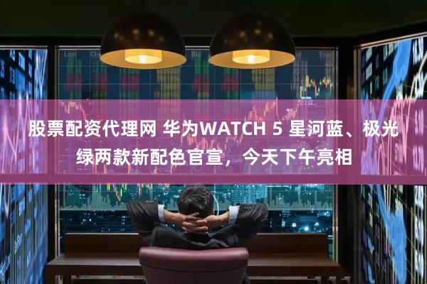 股票配资代理网 华为WATCH 5 星河蓝、极光绿两款新配色官宣，今天下午亮相