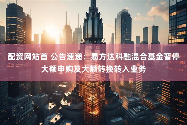 配资网站首 公告速递：易方达科融混合基金暂停大额申购及大额转换转入业务