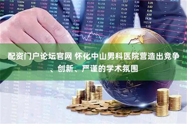 配资门户论坛官网 怀化中山男科医院营造出竞争、创新、严谨的学术氛围