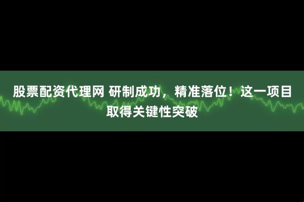 股票配资代理网 研制成功，精准落位！这一项目取得关键性突破