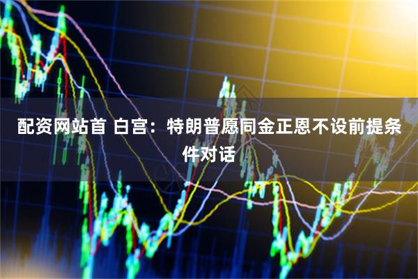 配资网站首 白宫：特朗普愿同金正恩不设前提条件对话