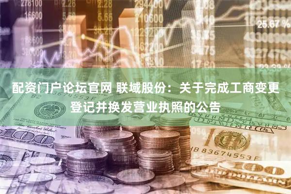 配资门户论坛官网 联域股份：关于完成工商变更登记并换发营业执照的公告