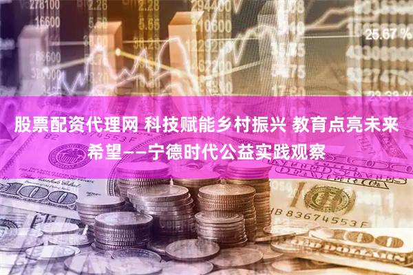 股票配资代理网 科技赋能乡村振兴 教育点亮未来希望——宁德时代公益实践观察
