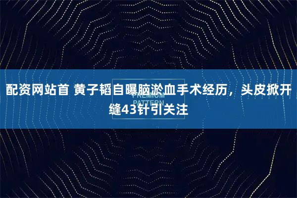 配资网站首 黄子韬自曝脑淤血手术经历，头皮掀开缝43针引关注