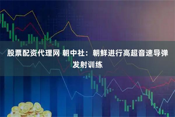 股票配资代理网 朝中社：朝鲜进行高超音速导弹发射训练