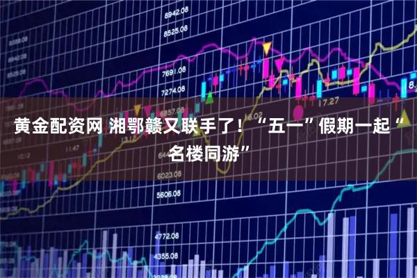 黄金配资网 湘鄂赣又联手了！“五一”假期一起“名楼同游”