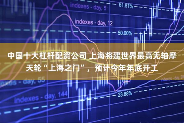 中国十大杠杆配资公司 上海将建世界最高无轴摩天轮“上海之门”，预计今年年底开工