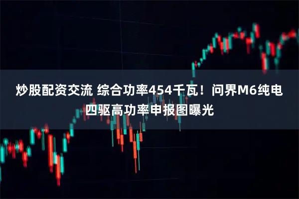 炒股配资交流 综合功率454千瓦！问界M6纯电四驱高功率申报图曝光