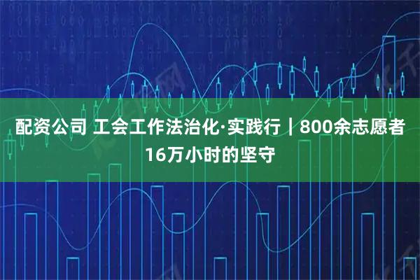 配资公司 工会工作法治化·实践行｜800余志愿者16万小时的坚守