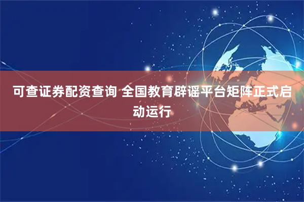 可查证券配资查询 全国教育辟谣平台矩阵正式启动运行