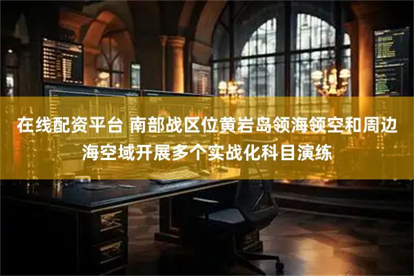 在线配资平台 南部战区位黄岩岛领海领空和周边海空域开展多个实战化科目演练