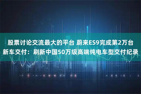股票讨论交流最大的平台 蔚来ES9完成第2万台新车交付：刷新中国50万级高端纯电车型交付纪录
