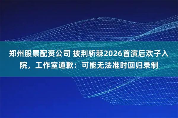 郑州股票配资公司 披荆斩棘2026首演后欢子入院,工作室道歉:可能无法准时回归录制