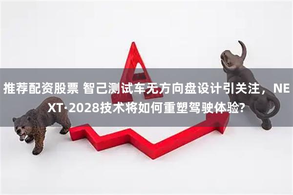 推荐配资股票 智己测试车无方向盘设计引关注，NEXT·2028技术将如何重塑驾驶体验?