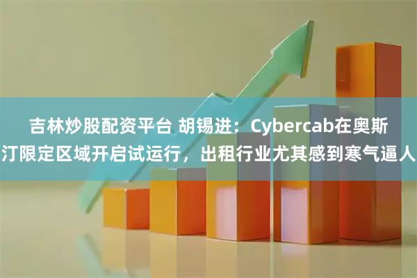 吉林炒股配资平台 胡锡进：Cybercab在奥斯汀限定区域开启试运行，出租行业尤其感到寒气逼人