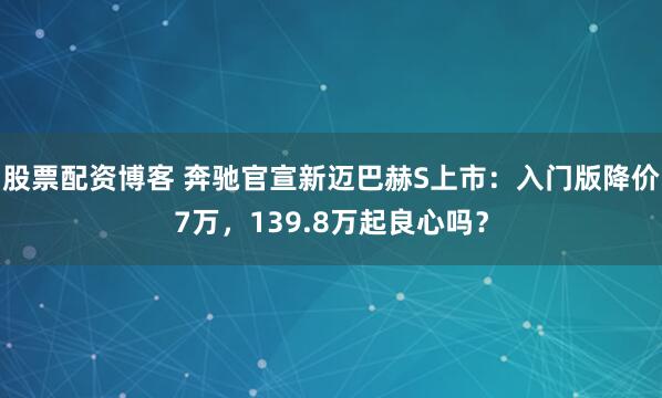 股票配资博客 奔驰官宣新迈巴赫S上市：入门版降价7万，139.8万起良心吗？