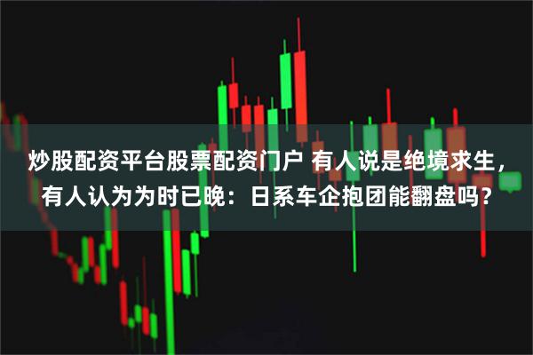 炒股配资平台股票配资门户 有人说是绝境求生，有人认为为时已晚：日系车企抱团能翻盘吗？