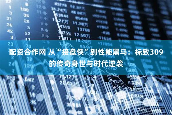 配资合作网 从“接盘侠”到性能黑马：标致309的传奇身世与时代逆袭