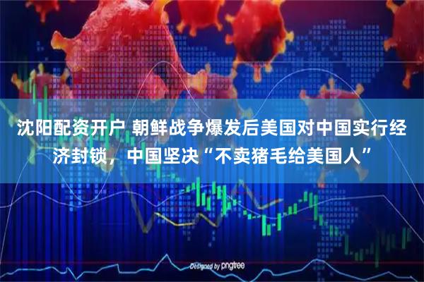 沈阳配资开户 朝鲜战争爆发后美国对中国实行经济封锁，中国坚决“不卖猪毛给美国人”