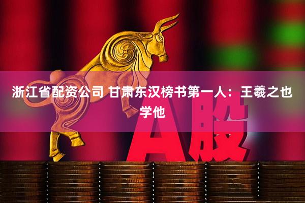 浙江省配资公司 甘肃东汉榜书第一人：王羲之也学他